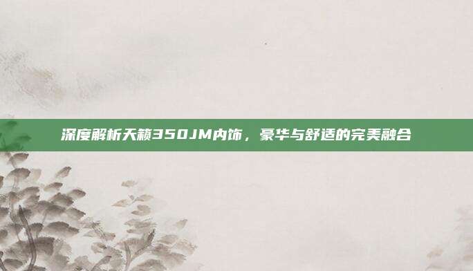 深度解析天籁350JM内饰，豪华与舒适的完美融合