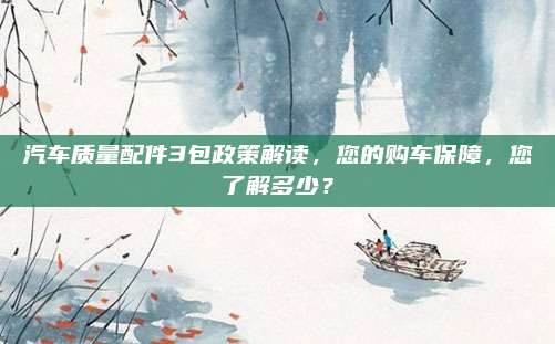 汽车质量配件3包政策解读,您的购车保障,您了解多少?