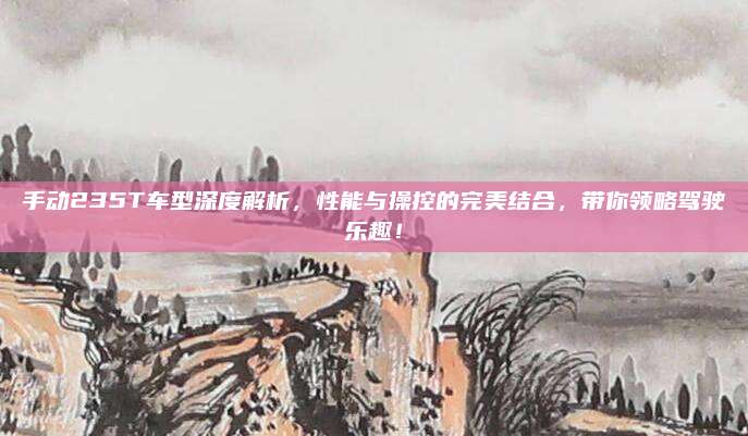 手动235T车型深度解析,性能与操控的完美结合,带你领略驾驶乐趣!
