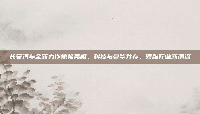 长安汽车全新力作惊艳亮相,科技与豪华并存,领跑行业新潮流