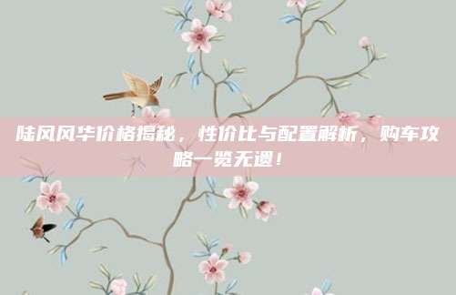 陆风风华价格揭秘,性价比与配置解析,购车攻略一览无遗!