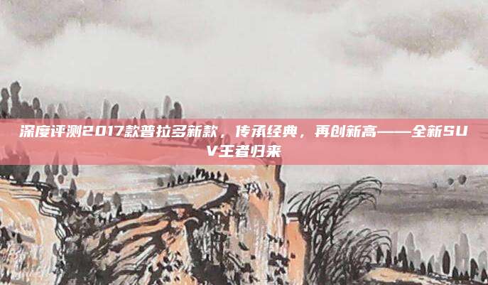 深度评测2017款普拉多新款,传承经典,再创新高——全新SUV王者归来