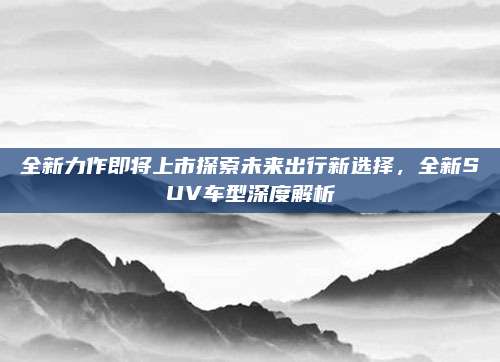 全新力作即将上市探索未来出行新选择,全新SUV车型深度解析
