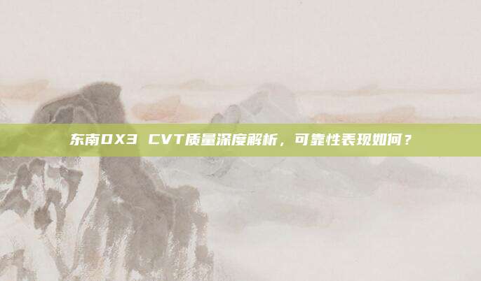 东南DX3 CVT质量深度解析，可靠性表现如何？