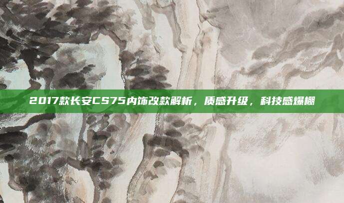 2017款长安CS75内饰改款解析,质感升级,科技感爆棚