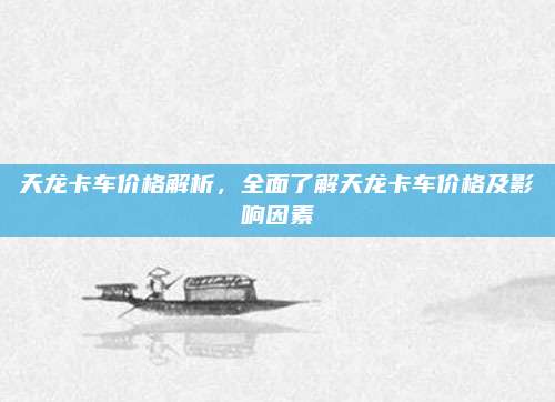 天龙卡车价格解析,全面了解天龙卡车价格及影响因素