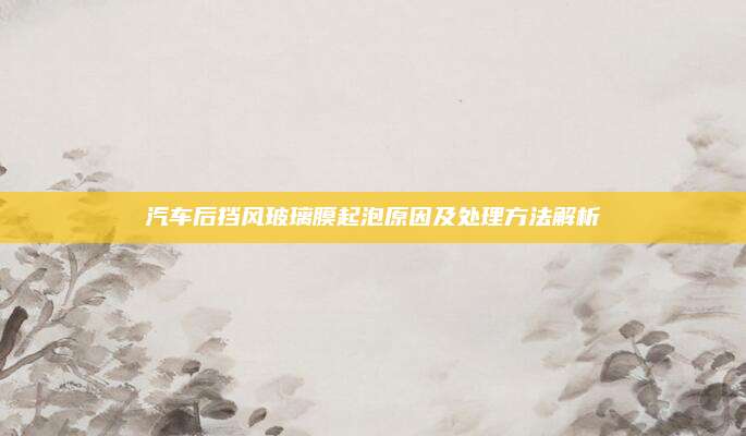 汽车后挡风玻璃膜起泡原因及处理方法解析