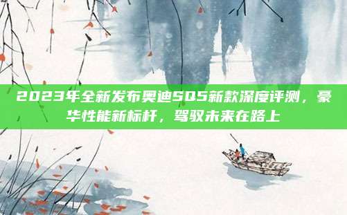 2023年全新发布奥迪SQ5新款深度评测，豪华性能新标杆，驾驭未来在路上
