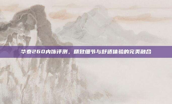 华泰260内饰评测,精致细节与舒适体验的完美融合