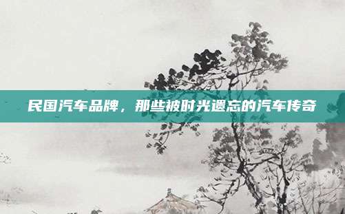 民国汽车品牌,那些被时光遗忘的汽车传奇