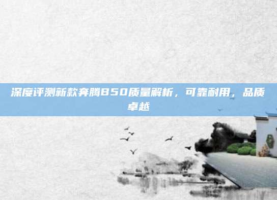 深度评测新款奔腾B50质量解析,可靠耐用,品质卓越