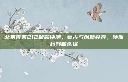 北京吉普212新款评测,复古与创新并存,硬派越野新选择