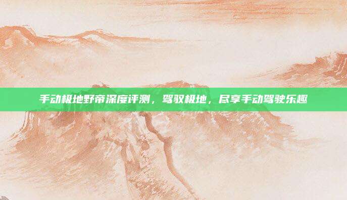 手动极地野帝深度评测,驾驭极地,尽享手动驾驶乐趣