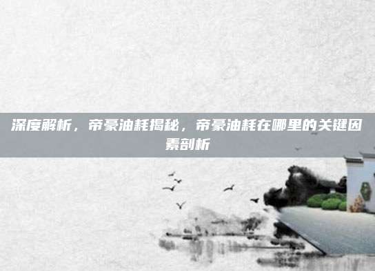 深度解析,帝豪油耗揭秘,帝豪油耗在哪里的关键因素剖析