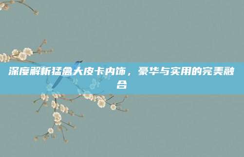 深度解析猛禽大皮卡内饰,豪华与实用的完美融合