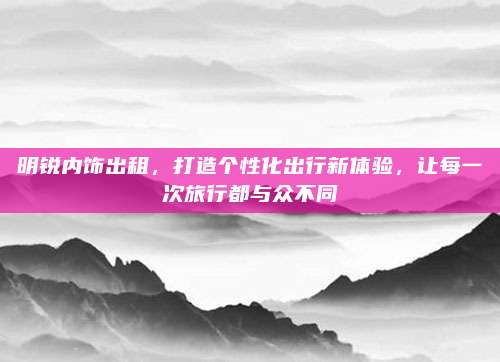 明锐内饰出租,打造个性化出行新体验,让每一次旅行都与众不同