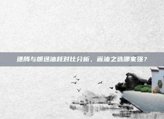 速腾与朗逸油耗对比分析,省油之选哪家强?