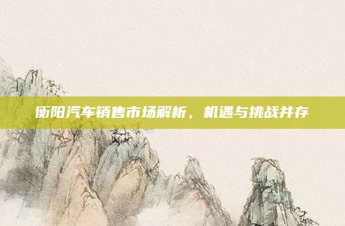 衡阳汽车销售市场解析,机遇与挑战并存