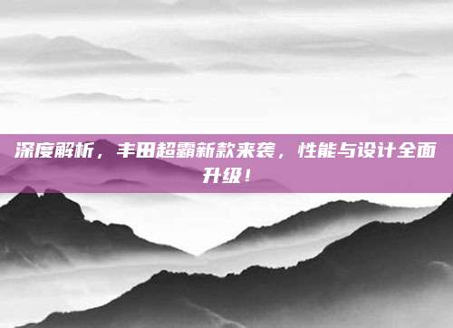 深度解析,丰田超霸新款来袭,性能与设计全面升级!