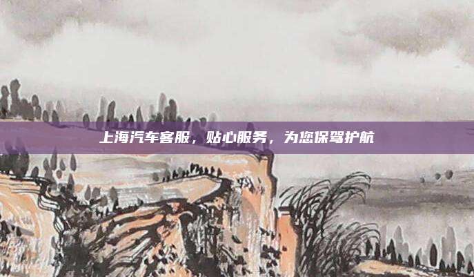 上海汽车客服,贴心服务,为您保驾护航