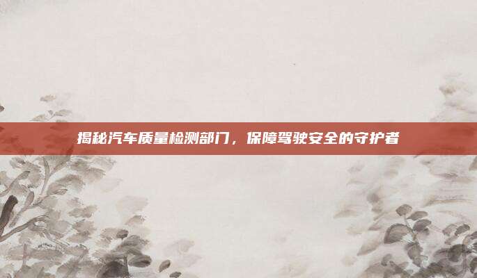 揭秘汽车质量检测部门,保障驾驶安全的守护者