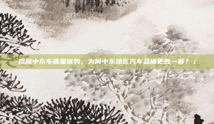揭秘中东车质量优势,为何中东地区汽车品质更胜一筹?」