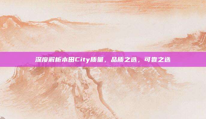 深度解析本田City质量,品质之选,可靠之选