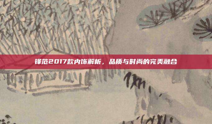 锋范2017款内饰解析,品质与时尚的完美融合