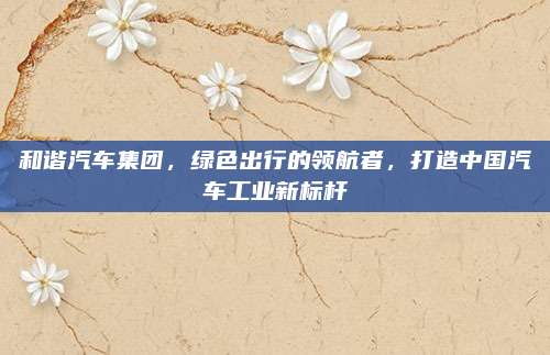 和谐汽车集团，绿色出行的领航者，打造中国汽车工业新标杆