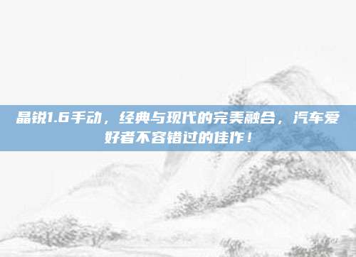 晶锐1.6手动,经典与现代的完美融合,汽车爱好者不容错过的佳作!