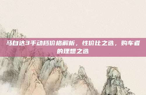 马自达3手动档价格解析,性价比之选,购车者的理想之选