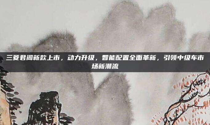 三菱君阁新款上市，动力升级，智能配置全面革新，引领中级车市场新潮流
