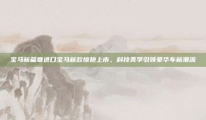 宝马新篇章进口宝马新款惊艳上市,科技美学引领豪华车新潮流