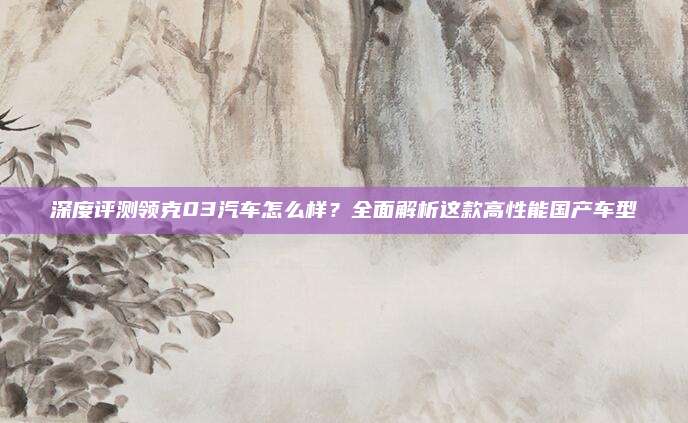 深度评测领克03汽车怎么样?全面解析这款高性能国产车型