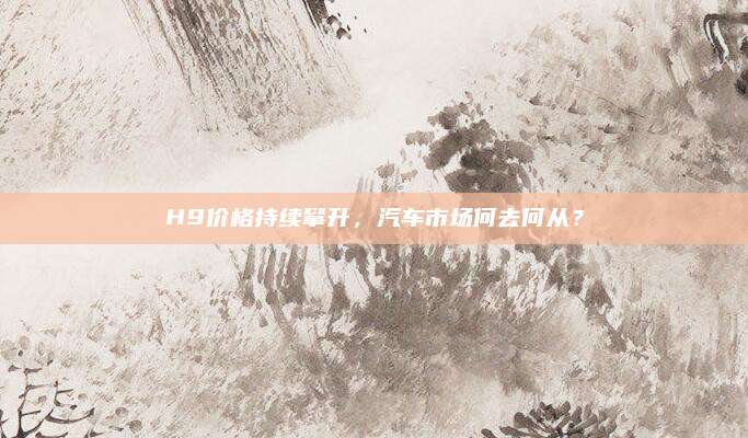 H9价格持续攀升,汽车市场何去何从?