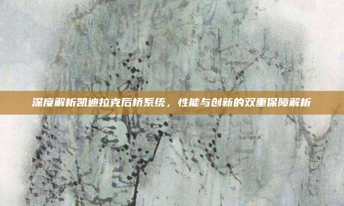 深度解析凯迪拉克后桥系统,性能与创新的双重保障解析