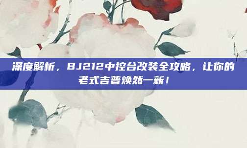 深度解析,BJ212中控台改装全攻略,让你的老式吉普焕然一新!