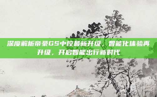深度解析帝豪GS中控最新升级,智能化体验再升级,开启智能出行新时代