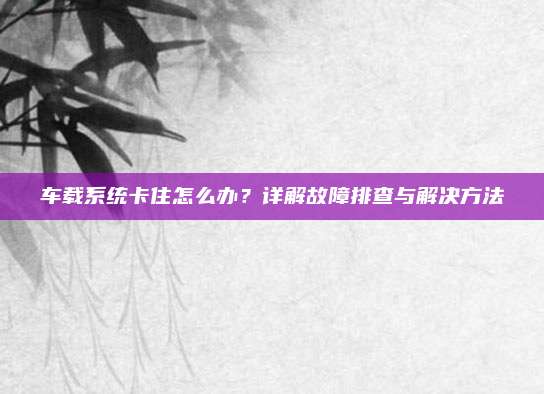 车载系统卡住怎么办?详解故障排查与解决方法