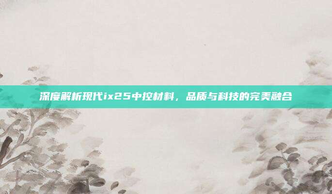 深度解析现代ix25中控材料,品质与科技的完美融合