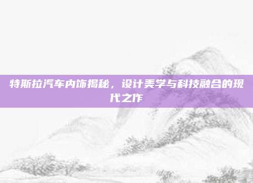 特斯拉汽车内饰揭秘,设计美学与科技融合的现代之作