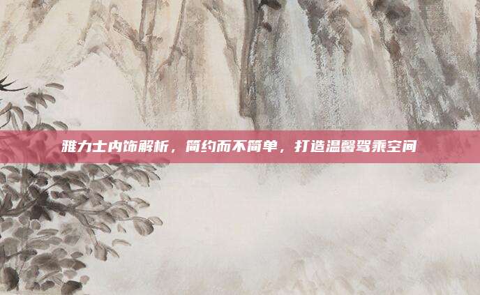 雅力士内饰解析,简约而不简单,打造温馨驾乘空间