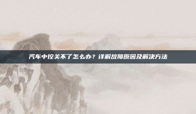 汽车中控关不了怎么办?详解故障原因及解决方法