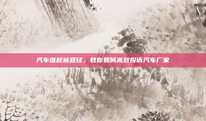 汽车维权新路径，教你如何高效投诉汽车厂家