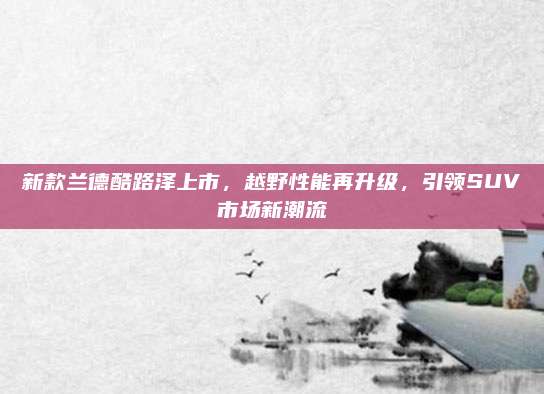 新款兰德酷路泽上市，越野性能再升级，引领SUV市场新潮流