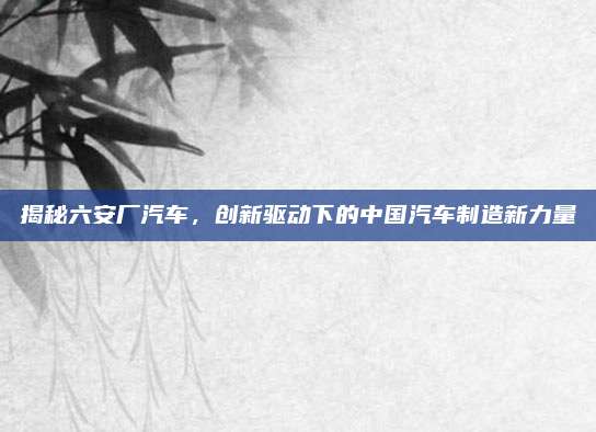 揭秘六安厂汽车,创新驱动下的中国汽车制造新力量