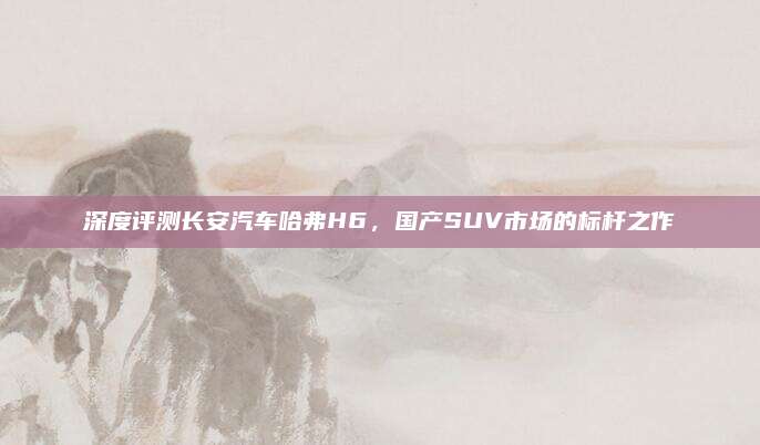 深度评测长安汽车哈弗H6,国产SUV市场的标杆之作