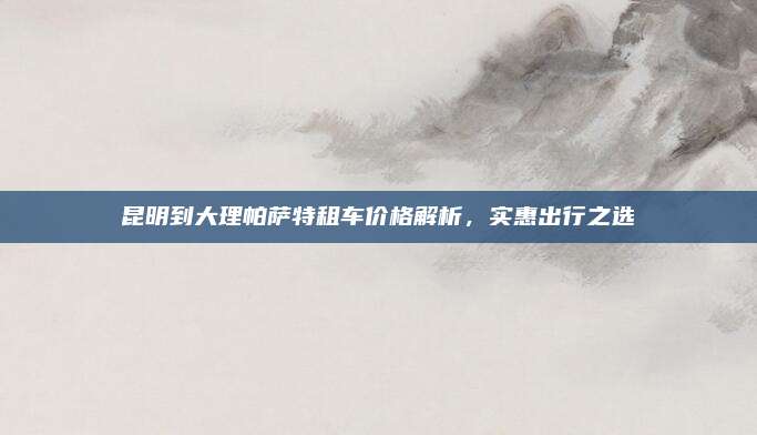 昆明到大理帕萨特租车价格解析,实惠出行之选