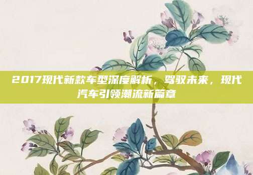 2017现代新款车型深度解析，驾驭未来，现代汽车引领潮流新篇章
