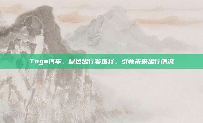 Togo汽车,绿色出行新选择,引领未来出行潮流